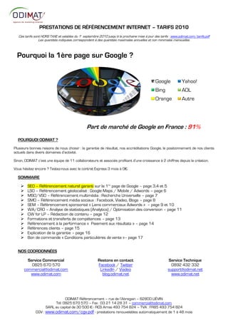 PRESTATIONS DE RÉFÉRENCEMENT INTERNET – TARIFS 2010
   Ces tarifs sont HORS TAXE et valables du 1 septembre 2010 jusqu’à la prochaine mise à jour des tarifs : www.odimat.com/tarifs.pdf
                                            er


                 Les quantités indiquées correspondent à des quantités maximales annuelles et non minimales mensuelles.



  Pourquoi la 1ère page sur Google ?


                                                                                               Google            Yahoo!
                                                                                               Bing              AOL
                                                                                               Orange            Autre




                                                 Part de marché de Google en France : 91%
  POURQUOI ODIMAT ?
Plusieurs bonnes raisons de nous choisir : la garantie de résultat, nos accréditations Google, le positionnement de nos clients
actuels dans divers domaines d’activité.

Sinon, ODIMAT c’est une équipe de 11 collaborateurs et associés profitant d’une croissance à 2 chiffres depuis la création.

Vous hésitez encore ? Testez-nous avec le contrat Express 3 mois à :€.

  SOMMAIRE

        SEO – Référencement naturel garanti sur la 1ère page de Google – page 3,4 et 5
        LSO – Référencement géolocalisé : Google Maps / Mobile / Adwords – page 6
        MSO/VSO – Référencement multimédia : Recherche Universelle – page 7
        SMO – Référencement média sociaux : Facebook, Viadeo, Blogs – page 8
        SEM – Référencement sponsorisé « Liens commerciaux Adwords » – page 9 et 10
        WA/CRO – Analyse de statistiques (Analytics) / Optimisation des conversion – page 11
        CW for LP – Rédaction de contenu – page 12
        Formations et transferts de compétences – page 13
        Référencement à la performance « Paiement aux résultats » – page 14
        Références clients – page 15
        Explication de la garantie – page 16
        Bon de commande « Conditions particulières de vente »– page 17


  NOS COORDONNÉES

          Service Commercial                            Restons en contact                             Service Technique
            0825 670 570                                Facebook / Twitter                               0892 432 332
        commercial@odimat.com                            LinkedIn / Viadeo                             support@odimat.net
           www.odimat.com                                 blog.odimat.net                                www.odimat.net




                               ODIMAT Référencement – rue de l’Abregain – 62800 LIÉVIN
                         Tél: 0825 670 570 – Fax : 03 21 14 28 31 – commercial@odimat.com
                    SARL au capital de 30 500 € - RCS Arras 493 754 824 – TVA : FR85 493 754 824
              CGV : www.odimat.com/cgv.pdf - prestations renouvelables automatiquement de 1 à 48 mois
 