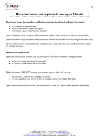 10



            Remarques concernant la gestion de campagnes Adwords

Ajout/suppression de mots-clés : modifications incluses dans le contrat (pas de facturation)

      quotidiennes la 1ère semaine
      hebdomadaires les 30 premiers jours
      mensuelles jusqu'à l'expiration du contrat

Les modifications mineures seront effectuées mais ne seront pas facturées si elles sont ponctuelles.

Les modifications majeures seront effectuées sous réserve d'acceptation d'un accord (courrier, fax, mail).

Comme prévu, si nous recevions trop de sollicitations de votre part, nous vous tiendrons informés pour
un éventuel avenant.


Modalités de modifications

1) Chaque responsable marché peut nous envoyer un e-mail aux adresses correspondantes

      votre-nom-de-domaine-1.com@odimat.net
      votre-nom-de-domaine-2.com@odimat.net



2) Les demandes URGENTES peuvent être traitées dans un délai de 2 heures :

      en précisant URGENT dans l'objet du message
      en nous appelant pour vérifier la bonne réception de l'e-mail : 0892 432 332


3) Les modifications effectuées non contestées dans un délai de 7 jours seront réputées approuvées




                                    ODIMAT Référencement – rue de l’Abregain – 62800 LIÉVIN
                              Tél: 0825 670 570 – Fax : 03 21 14 28 31 – commercial@odimat.com
                        SARL au capital de 30 500 € - RCS Arras 493 754 824 – TVA : FR85 493 754 824
                     CGV : www.odimat.com/cgv.pdf - prestations renouvelables automatiquement de 1 à 48 mois
 
