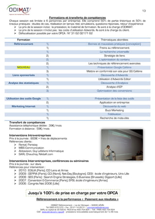 13

                                        Formations et transferts de compétences
  Chaque session est limitée à 6 personnes par entreprise. Elle comprend 50% de partie théorique et 50% de
  travaux pratiques : études de cas, réalisation en temps réel, simulations, questions-réponses, retour d’expérience
       Le prix de la session inclut : la prestation, le matériel de formation. Ils sont à la charge d’ODIMAT.
       Le prix de la session n’inclut pas : les coûts d’utilisation Adwords. Ils sont à la charge du client.
       Défiscalisation possible par votre OPCA : N° 31 62 02171 62

        Formation                                                                        Thématiques abordées
      Référencement                1j                                          Bonnes et mauvaises pratiques (conception)
                                   1j                                                   Freins au référencement
                                   1j                                                   La recherche universelle
                                   2j                                                        Stratégie de liens
                                   2j                                                   L’optimisation du contenu
                                   2j                                          Les techniques de référencement avancées
        NOUVEAU                    1j                                                 Présentation Google Caféine
                                   3j                                         Mettre en conformité son site pour GG Caféine
     Liens sponsorisés             1j                                                     Découverte d’Adwords
                                   1j                                                  Utilisation d’Adwords Editor
 Analyse des statistiques          1j                                                     Découverte d’Analytics
                                   2j                                                          Analyse d’ICP
                                   3j                                                 Optimisation des conversions

Utilisation des outils Google      1j                                                  Présentation de la liste des outils
                                   2j                                                     Application en entreprise
    Marketing Internet             1j                                                        Découverte du web
                                   1j                                                          Buzz Marketing
                                   1j                                                            Fidélisation
                                   1j                                                      Recherche de mots-clés
  Transfert de compétences
  Assistance téléphonique dédiée : 39€/mois
  Formation à distance : 59€/mois

  Interventions Intra-entreprises
  Prix à la journée : 800€ + frais de déplacements
  Références clients :
       Rental, Paristay
       MBS Communication
       Abitavision, Guy Lefebvre Informatique
       SARL Chauchoy, NikitaK.com

  Interventions Inter-entreprises, conférences ou séminaires
  Prix à la journée : sur devis
  Références pour intervention :
       2010 : EGILIA (Paris), CCI Lens et Arras
       2009 : GEPPIA (Paris), CCI (Nord), Net-Day (Boulogne), CESI : école d’ingénieurs, Univ Lille
       2008 : SES (Paris) : Search Engine Strategies, E-Business (Brussels), Digiport (Lille)
       2007 : Convention E-Commerce (Paris), EPSI, école d’ingénieurs (Arras)
       2006 : Congrès Net 2006 (Lille)


                  Jusqu’à 100% de prise en charge par votre OPCA
                         Référencement à la performance « Paiement aux résultats »
                                        ODIMAT Référencement – rue de l’Abregain – 62800 LIÉVIN
                                  Tél: 0825 670 570 – Fax : 03 21 14 28 31 – commercial@odimat.com
                            SARL au capital de 30 500 € - RCS Arras 493 754 824 – TVA : FR85 493 754 824
                         CGV : www.odimat.com/cgv.pdf - prestations renouvelables automatiquement de 1 à 48 mois
 