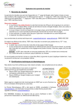 16

                                      Explication de la garantie de résultat

       1. Garantie de résultat
La garantie de résultat vous permet d’apparaître en 1ère page de Google, selon l’option choisie, et avec
des conditions. Elle s’applique pour le référencement naturel : 1ère page pour 100% des mots-clés, pour le
référencement géolocalisé : 1ère page pour 100% des villes, pour le référencement multimédia : 1ère page
pour 100% des documents.

Vous vous engagez
    à nous fournir les codes d'accès du site Internet dans les 30 jours de la signature du contrat à
      savoir : le FTP, le Back Office, la base de données et l’accès à Google Analytics. Sans ces codes, le
      travail sera possible mais dégradé.
    à ce que chaque mot-clé corresponde à une page unique, paramétrable (une page ne doit être
      associée qu’à un seul mot-clé) et pertinente (le mot-clé doit se trouver dans la page)
    à nous autoriser à modifier votre site pour l’optimiser manuellement ou automatiquement
    à respecter les délais de paiement

Les coordonnées du service technique sont : support@odimat.net - www.odimat.net - 0892 432 332

Si malgré nos efforts et les vôtres, 100% des mots-clés ne seraient pas positionnés au 12ème mois,
nous nous engageons:
     à valider avec vous le choix des mots-clés et des pages d’atterrissage
     à vous rembourser le montant dépensé en référencement naturel sous forme d’avoir, au prorata
       des mots-clés non positionnés si vos engagements (codes d’accès, mots-clés, pages, etc.) ont été
       respectés
       Exemple : si 20% des mots-clés ne sont pas positionnés, 20% du montant sera remboursé.
     Ou, à votre demande, à continuer jusqu’à obtention du résultat

En cas de geste commercial, remise ou mots-clés offert, la garantie ne peut s’appliquer totalement : nous
ne pouvons rembourser une prestation offerte.

       2. Certifications techniques et déontologiques
Nos clients nous font confiance pour des raisons simples : nos compétences et nos valeurs.

Parmi nos collaborateurs nous avons un expert en
référencement qui est doublement accrédité :
     Depuis 2007 par Google Adwords pour gérer vos
       campagnes publicitaires sur Internet
     Depuis 2009 par Google Analytics pour analyser
       vos statistiques.


Notre agence a également été récompensée en 2::7 par un prix d’honneur au
Prix à la Création d’Entreprise du Lions Club.

La Charte Déontologique eTIC a été signé en 2::8, consultable à l’adresse
www.labeletic.fr, Les éventuels manquements à cette Charte peuvent être
signalés à l’adresse contact@labeletic.fr

Éric NIAKISSA, fondateur de l’agence est en cours d’adhésion à titre
personnel à l’association du référencement SEO Camp.


                                    ODIMAT Référencement – rue de l’Abregain – 62800 LIÉVIN
                              Tél: 0825 670 570 – Fax : 03 21 14 28 31 – commercial@odimat.com
                        SARL au capital de 30 500 € - RCS Arras 493 754 824 – TVA : FR85 493 754 824
                     CGV : www.odimat.com/cgv.pdf - prestations renouvelables automatiquement de 1 à 48 mois
 