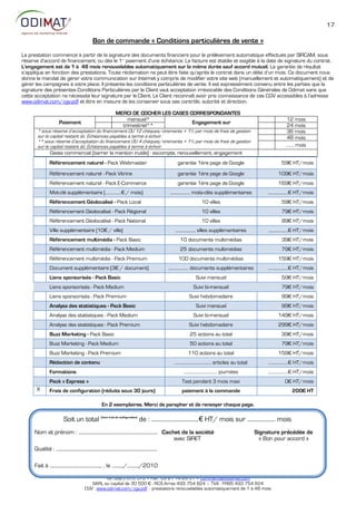 17

                                                  Bon de commande « Conditions particulières de vente »
La prestation commence à partir de la signature des documents financiers pour le prélèvement automatique effectués par SIRCAM, sous
réserve d’accord de financement; ou dès le 1 paiement d’une échéance. La facture est établie et exigible à la date de signature du contrat.
                                                                          er


L'engagement est de 1 à 48 mois renouvelables automatiquement sur la même durée sauf accord mutuel. La garantie de résultat
s’applique en fonction des prestations. Toute réclamation ne peut être faite qu’après le contrat dans un délai d’un mois. Ce document nous
donne le mandat de gérer votre communication sur Internet y compris de modifier votre site web (manuellement et automatiquement) et de
gérer les campagnes à votre place. Il présente les conditions particulières de vente. Il est expressément convenu entre les parties que la
signature des présentes Conditions Particulières par le Client vaut acceptation irrévocable des Conditions Générales de Odimat sans que
cette acceptation ne nécessite leur signature par le Client. Le Client reconnaît avoir pris connaissance de ces CGV accessibles à l’adresse
www.odimat.com/cgv.pdf et être en mesure de les conserver sous ses contrôle, autorité et direction.

                                                                     MERCI DE COCHER LES CASES CORRESPONDANTES
                                                                         mensuel*                                                                                                   12 mois
                        Paiement                                                                Engagement sur
                                                                       trimestriel**                                                                                                24 mois
       * sous réserve d’acceptation du financement OU 12 chèques/virements + 1% par mois de frais de gestion                                                                        36 mois
       sur le capital restant dû. Échéances payables à terme à échoir.                                                                                                              48 mois
       ** sous réserve d’acceptation du financement OU 4 chèques/virements + 1% par mois de frais de gestion
       sur le capital restant dû. Échéances payables à terme à échoir.                                                                                                              ……. mois
                 Geste commercial (barrer la mention inutile) : escompte, renouvellement, engagement
                Référencement naturel - Pack Webmaster                                                        garantie 1ère page de Google                                       59€ HT/mois
                Référencement naturel - Pack Vitrine                                                          garantie 1ère page de Google                                     109€ HT/mois
                Référencement naturel - Pack E-Commerce                                                       garantie 1ère page de Google                                     169€ HT/mois
                Mot-clé supplémentaire (……………€ / mois)                                                   ................... mots-clés supplémentaires                   ...................€ HT/mois
                Référencement Géolocalisé - Pack Local                                                                         10 villes                                         59€ HT/mois
                Référencement Géolocalisé - Pack Régional                                                                      10 villes                                         79€ HT/mois
                Référencement Géolocalisé - Pack National                                                                      10 villes                                         99€ HT/mois
                Ville supplémentaire (10€ / ville)                                                          ................... villes supplémentaires                   ...................€ HT/mois
                Référencement multimédia - Pack Basic                                                           10 documents multimédias                                         39€ HT/mois
                Référencement multimédia - Pack Medium                                                          25 documents multimédias                                         79€ HT/mois
                Référencement multimédia - Pack Premium                                                       100 documents multimédias                                        159€ HT/mois
                Document supplémentaire (3€ / document)                                                  ................... documents supplémentaires                   ...................€ HT/mois
                Liens sponsorisés - Pack Basic                                                                             Suivi mensuel                                         59€ HT/mois
                Liens sponsorisés - Pack Medium                                                                          Suivi bi-mensuel                                        79€ HT/mois
                Liens sponsorisés - Pack Premium                                                                      Suivi hebdomadaire                                         99€ HT/mois
                Analyse des statistiques - Pack Basic                                                                      Suivi mensuel                                         99€ HT/mois
                Analyse des statistiques - Pack Medium                                                                   Suivi bi-mensuel                                      149€ HT/mois
                Analyse des statistiques - Pack Premium                                                               Suivi hebdomadaire                                       299€ HT/mois
                Buzz Marketing - Pack Basic                                                                            25 actions au total                                       39€ HT/mois
                Buzz Marketing - Pack Medium                                                                           50 actions au total                                       79€ HT/mois
                Buzz Marketing - Pack Premium                                                                        110 actions au total                                      159€ HT/mois
                Rédaction de contenu                                                                        ................................... articles au total        ...................€ HT/mois
                Formations                                                                                        ................................ journées              ...................€ HT/mois
                Pack « Express »                                                                                 Test pendant 3 mois maxi                                          :€ HT/mois
      X         Frais de configuration (réduits sous 30 jours)                                                   paiement à la commande                                                200€ HT

                                                          En 2 exemplaires. Merci de parapher et de renvoyer chaque page.

                           Soit un total (hors frais de configuration) de : ..................................€ HT/ mois sur .................... mois
     Nom et prénom : .................................................................... Cachet de la société                                                      Signature précédée de
                                                                                              avec SIRET                                                              « Bon pour accord »
     Qualité : .......................................................................................

     Fait à ............................................. , le ........../........../2010
                                                           ODIMAT Référencement – rue de l’Abregain – 62800 LIÉVIN
                                                     Tél: 0825 670 570 – Fax : 03 21 14 28 31 – commercial@odimat.com
                                               SARL au capital de 30 500 € - RCS Arras 493 754 824 – TVA : FR85 493 754 824
                                            CGV : www.odimat.com/cgv.pdf - prestations renouvelables automatiquement de 1 à 48 mois
 