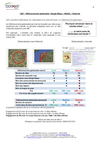 6


                    LSO – Référencement géolocalisé : Google Maps / Mobile / Adwords


LSO : Local Search Optimisation, litt. « Optimisation de la recherche locale » ou « Référencement géolocalisé »

Le référencement géolocalisé permet de travailler par ville et pas                            Pourquoi annoncer dans le
seulement par mot-clé. La garantie s'applique donc sur un des                                    monde entier ……..…
mots-clés associé à une ville.
                                                                                                  ………. si votre zone de
Par exemple : « acheter une maison à Lille » et « agence
immobilière Lille » sont bien 2 mots-clés mais associés à une                                    chalandise est locale ?
même ville.

                 Géolocalisation avec Adwords                                                           Géolocalisation naturelle




                Référencement géolocalisé naturel                      Local             Régional              National
             Nombre de villes                                           10                 10                    10
             Nombre de mots-clés maxi                                    5                 10                    20
             Inscription dans Google Maps
             Nom des communautés de communes
             Nom et numéro des départements
             Nom des régions
             Nom et langue du pays
                                 Prix                              59€ /mois           79€ /mois             99€ /mois
                  Prix d’une ville supplémentaire                    10€                 10€                   10€


             Référencement géolocalisé sponsorisé             Local                     Régional              National
            Nombre de secteurs                                  2                          5                    10
             Inclus dans les liens sponsorisés (p. 7)      59€/mois                    79€ /mois             99€ /mois
La garantie s’applique dès qu’un mot-clé par ville est positionné.

Engagement de 24 mois  compte Adwords créé + 5 villes offertes
Engagement de 36 mois  compte Adwords créé avec 5:€ + 1: villes offertes
Engagement de 48 mois  compte Adwords créé avec 100€ + 20 villes offertes

                                            Besoin de cibler plus de villes ?
                           N’hésitez à contacter notre service commercial : 0825 670 570




                                        ODIMAT Référencement – rue de l’Abregain – 62800 LIÉVIN
                                  Tél: 0825 670 570 – Fax : 03 21 14 28 31 – commercial@odimat.com
                            SARL au capital de 30 500 € - RCS Arras 493 754 824 – TVA : FR85 493 754 824
                         CGV : www.odimat.com/cgv.pdf - prestations renouvelables automatiquement de 1 à 48 mois
 