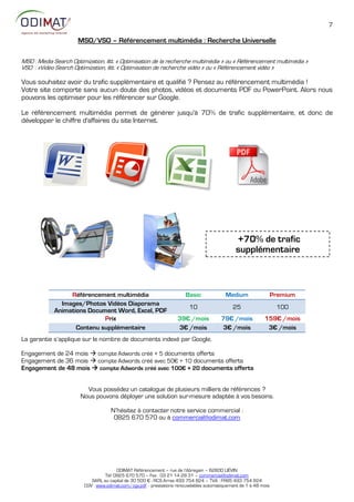 7

                      MSO/VSO – Référencement multimédia : Recherche Universelle

MSO : Media Search Optimization, litt. « Optimisation de la recherche multimédia » ou « Référencement multimédia »
VSO : «Video Search Optimization, litt. « Optimisation de recherche vidéo » ou « Référencement vidéo »

Vous souhaitez avoir du trafic supplémentaire et qualifié ? Pensez au référencement multimédia !
Votre site comporte sans aucun doute des photos, vidéos et documents PDF ou PowerPoint. Alors nous
pouvons les optimiser pour les référencer sur Google.

Le référencement multimédia permet de générer jusqu'à 70% de trafic supplémentaire, et donc de
développer le chiffre d'affaires du site Internet.




                                                                                                +70% de trafic
                                                                                                supplémentaire



                  Référencement multimédia                              Basic              Medium                  Premium
               Images/Photos Vidéos Diaporama
                                                                          10                  25                    100
             Animations Document Word, Excel, PDF
                             Prix                                   39€ /mois            79€ /mois           159€ /mois
                    Contenu supplémentaire                          3€ /mois              3€ /mois            3€ /mois
La garantie s’applique sur le nombre de documents indexé par Google.

Engagement de 24 mois  compte Adwords créé + 5 documents offerts
Engagement de 36 mois  compte Adwords créé avec 5:€ + 1: documents offerts
Engagement de 48 mois  compte Adwords créé avec 100€ + 20 documents offerts


                         Vous possédez un catalogue de plusieurs milliers de références ?
                       Nous pouvons déployer une solution sur-mesure adaptée à vos besoins.

                                     N’hésitez à contacter notre service commercial :
                                      0825 670 570 ou à commercial@odimat.com




                                        ODIMAT Référencement – rue de l’Abregain – 62800 LIÉVIN
                                  Tél: 0825 670 570 – Fax : 03 21 14 28 31 – commercial@odimat.com
                            SARL au capital de 30 500 € - RCS Arras 493 754 824 – TVA : FR85 493 754 824
                         CGV : www.odimat.com/cgv.pdf - prestations renouvelables automatiquement de 1 à 48 mois
 