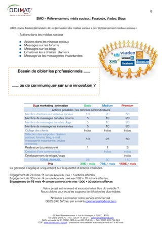 8

                       SMO – Référencement média sociaux : Facebook, Viadeo, Blogs

SMO : Social Media Optimization, litt. « Optimisation des médias sociaux » ou « Référencement médiaux sociaux »

        Actions dans les médias sociaux

            Actions dans les réseaux sociaux
            Messages sur les forums
            Messages sur les blogs
            E-mails via les « chaînes d'amis »
            Message via les messageries instantanées



      Besoin de cibler les professionnels …….


  ……. ou de communiquer sur une innovation ?



                   Buzz marketing : animation                 Basic          Medium                           Premium
                                   Actions possibles : les données sont indicatives
             Nombre d’actions sur réseaux sociaux               10              20                                   50
             Nombre de messages dans les forums                  5              10                                   20
             Nombre de messages dans les blogs                   5              10                                   20
             Nombre de messageries instantanées                  5              10                                   20
             Ciblage des clients                              Inclus          Inclus                               Inclus
             Sélection des supports : réseaux
             sociaux, forums, blog, e-mail,
                                                                10              25                                  50
             messagerie instantanée, petites
             annonces
             Réalisation du prévisionnel                         1               1                              3
             Création d’une communauté                                        Inclus                          inclus
             Développement de widget/apps                                                                     inclus
                         TOTAL ANNUEL                           25              50                             110
                                Prix                       39€ / mois     79€ / mois                       159€ / mois
La garantie s’applique uniquement sur la quantité d’actions réalisées.

Engagement de 24 mois  compte Adwords créé + 5 actions offertes
Engagement de 36 mois  compte Adwords créé avec 5:€ + 1: actions offertes
Engagement de 48 mois  compte Adwords créé avec 100€ + 20 actions offertes

                            Votre projet est innovant et vous souhaitez être ultra-visible ?
                           Nous ciblons pour vous les supports de diffusion les plus visibles.

                                   N’hésitez à contacter notre service commercial :
                                0825 670 570 ou par e-mail à commercial@odimat.com



                                        ODIMAT Référencement – rue de l’Abregain – 62800 LIÉVIN
                                  Tél: 0825 670 570 – Fax : 03 21 14 28 31 – commercial@odimat.com
                            SARL au capital de 30 500 € - RCS Arras 493 754 824 – TVA : FR85 493 754 824
                         CGV : www.odimat.com/cgv.pdf - prestations renouvelables automatiquement de 1 à 48 mois
 