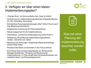 www.osb-i.com
2. Verfügen wir über einen klaren
Implementierungsplan?
• „Change Story“ zur Kommunikation des „Case for Action“
• Involvierung von implementierungsrelevanten Supportfunktionen
(IT, HR, Controlling, Consulting)
• Erforderliche Personalentscheidungen (Wer? Wann? Durch wen?
Hay Bewertung erforderlich?
• Zeitgerechte Involvierung der Personalvertretung
• Steuerungsgremien für die Implementierung
• Informations- und Kommunikationsplanung (siehe Punkt 7)
• Zeitplanung: Einschätzung Implementierungsszeitraum,
-kosten, -barrieren und -risiken
• Monitoring der Wirkungen / Ergebnisse (Resonanzmeetings,
Online-Pulse-Tests)
• Periphere Standorte und Einheiten in den Fokus nehmen
• Einrichtung eines Umsetzungsprojektes zur Sicherung der
Managementattention, Stringenz und Steuerung der
Implementierung. ( Dies schafft klare Verantwortlichkeiten und
mobilisiert Sach- und Personalressourcen)
5
2. IMPLEMENTIERUNGSPLANUNG
Was bei einer
Planung der
Implementierung
beachtet werden
sollte
 