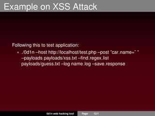 Example on XSS Attack
Following this to test application:
• ./0d1n –host http://localhost/test.php –post ”car name=ˆ ”
–payloads payloads/xss.txt –ﬁnd regex list
payloads/guess.txt –log name log –save response
0d1n web hacking tool Page 12/1
 