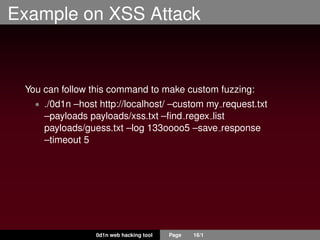 Example on XSS Attack
You can follow this command to make custom fuzzing:
• ./0d1n –host http://localhost/ –custom my request.txt
–payloads payloads/xss.txt –ﬁnd regex list
payloads/guess.txt –log 133oooo5 –save response
–timeout 5
0d1n web hacking tool Page 16/1
 