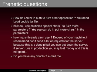 Frenetic questions
• How do i enter in auth to fuzz other application ? You need
Load cookie jar ﬁle.
• how do i use multiples special chars ˆ to fuzz more
parameters ? Yes you can do it, put more chars ˆ in the
parameters.
• how many threads can i use ? Depend of your machine, i
recommend don’t send a lot of requests for the server,
because this is a deep pitfall you can get down the server,
if server runs in production you may lost money and this is
not good...
• Do you have any doubts ? e-mail me...
0d1n web hacking tool Page 17/1
 