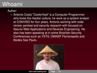Whoami
Author:
• Antonio Costa ”CoolerVoid” is a Computer Programmer
who loves the Hacker culture, he work as a system analyst
at CONVISO for four years. Antonio working with code
review, pentest and security research with focused on
Secure Web Applications and Reverse Engineering. He
also has been speaking at in some Brazilian Security
Conferences such as YSTS, OWASP Florianopolis and
Bsides Sao Paulo.
0d1n web hacking tool Page 2/1
 