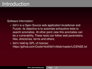 Introduction
Software Information:
• 0d1n is a Open Source web application bruteforcer and
Fuzzer, its objective is to automate exhaustive tests to
search anomalies. At other point view this anomalies can
be a vulnerability, These tests can follow web parameters,
ﬁles, directories, forms and others.
• 0d1n held by GPL v3 license:
https://github.com/CoolerVoid/0d1n/blob/master/LICENSE.txt
0d1n web hacking tool Page 3/1
 