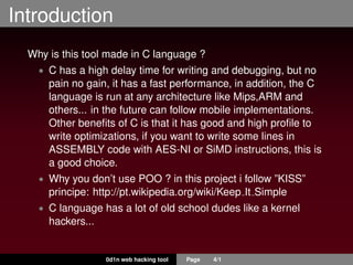 Introduction
Why is this tool made in C language ?
• C has a high delay time for writing and debugging, but no
pain no gain, it has a fast performance, in addition, the C
language is run at any architecture like Mips,ARM and
others... in the future can follow mobile implementations.
Other beneﬁts of C is that it has good and high proﬁle to
write optimizations, if you want to write some lines in
ASSEMBLY code with AES-NI or SiMD instructions, this is
a good choice.
• Why you don’t use POO ? in this project i follow ”KISS”
principe: http://pt.wikipedia.org/wiki/Keep It Simple
• C language has a lot of old school dudes like a kernel
hackers...
0d1n web hacking tool Page 4/1
 