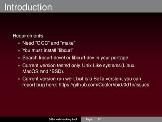 Introduction
Requirements:
• Need ”GCC” and ”make”
• You must install ”libcurl”
• Search libcurl-devel or libcurl-dev in your portage
• Current version tested only Unix Like systems(Linux,
MacOS and *BSD).
• Current version run well, but is a BeTa version, you can
report bug here: https://github.com/CoolerVoid/0d1n/issues
0d1n web hacking tool Page 5/1
 