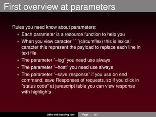 First overview at parameters
Rules you need know about parameters:
• Each parameter is a resource function to help you
• When you view caracter ’ ˆ ’(circumﬂex) this is lexical
caracter this represent the payload to replace each line in
text ﬁle
• The parameter ”–log” you need use always
• The parameter ”–host” you need use always
• The parameter ”–save response” if you use on end
command, save Responses of requests, so if you click in
”status code” at javascript table you can view response
with highlights
0d1n web hacking tool Page 8/1
 