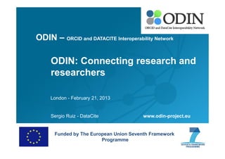 ODIN – ORCID and DATACITE Interoperability Network

ODIN: Connecting research and
researchers
London - February 21, 2013

Sergio Ruiz - DataCite

www.odin-project.eu

Funded by The European Union Seventh Framework
Programme

 