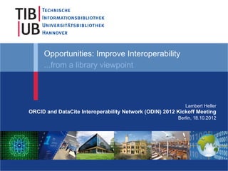 Opportunities: Improve Interoperability
     ...from a library viewpoint



                                                           Lambert Heller
ORCID and DataCite Interoperability Network (ODIN) 2012 Kickoff Meeting
                                                        Berlin, 18.10.2012
 