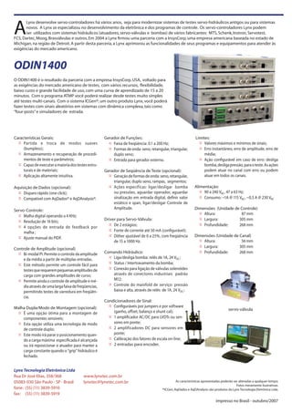 Características Gerais:
³ Partida e troca de modos suaves
(bumpless);
³ Armazenamento e recuperação de procedi-
mentos de teste e parâmetros;
³ Capazdeexecutaramaioriadostestesestru-
turais e de materiais;
³ Aplicação altamente intuitiva.
Aquisição de Dados (opcional):
³ Disparo rápido (one click);
³ Compatível com AqDados® e AqDAnalysis®.
Servo-Controle:
³ Malha digital operando a 4 KHz;
³ Resolução de 16 bits;
³ 4 opções de entrada de feedback por
malha ;
³ Ajuste manual do PIDF.
Controle de Amplitude (opcional)
³ Bi-modal PI. Permite o controle da amplitude
e da média a partir de múltiplas entradas.
³ Este método permite um controle fácil para
testesquerequerempequenasamplitudesde
carga com grandes amplitudes de curso;
³ Permite ainda o controle de amplitude e mé-
diaatravésdeumalargafaixadefreqüencias,
permitindo testes de varredura em freqüên-
cia.
Malha Dupla/Modo de Montagem (opcional):
³ É uma opção ótima para a montagem de
componentes sensíveis;
³ Esta opção utiliza uma tecnologia de modo
de controle duplo;
³ Este modo irá parar o posicionamento quan-
do a carga máxima especificada é alcançada
ou irá reposicionar o atuador para manter a
carga constante quando o “grip” hidráulico é
fechado.
Gerador de Funções:
³ Faixa de freqüência: 0.1 a 200 Hz;
³ Formas de onda: seno, retangular, triangular,
duplo seno;
³ Entrada para gerador externo.
Gerador de Seqüência de Teste (opcional):
³ Geraçãodeformasdeonda:seno,retangular,
triangular, duplo seno, rampas, segmentos;
³ Ações específicas: ligar/desligar bomba
ou pressões, aguardar operador, aguardar
sinalização em entrada digital, definir valor
estático e span, ligar/desligar Controle de
Amplitude.
Driver para Servo-Válvula:
³ De 2 estágios;
³ Fonte de corrente até 50 mA (configurável);
³ Dither ajustável de 0 a 25%, com freqüência
de 15 a 1000 Hz.
Comando Hidráulico:
³ Liga/desliga bomba: relês de 1A, 24 VDC;
³ Status / Intertravamento da bomba;
³ Conexão para ligação de válvulas solenóides
através de conectores industriais padrão
M12;
³ Controle do manifold de serviço: pressão
baixa e alta, através de relês de 1A, 24 VDC;
Condicionadores de Sinal:
³ Configuráveis por jumpers e por software
(ganho, offset, balanço e shunt cal);
³ 1 amplificador AC/DC para LVDTs ou sen-
sores em ponte;
³ 2 amplificadores DC para sensores em
ponte;
³ Calibração dos fatores de escala on-line;
³ 2 entradas para encoder.
Limites:
³ Valores máximos e mínimos de sinais;
³ Erro instantâneo, erro de amplitude, erro de
média;
³ Ação configurável em caso de erro: desliga
bomba,desligapressão,paraoteste.Asações
podem atuar no canal com erro ou podem
atuar em todos os canais.
Alimentação:
³ 90 a 240 VAC, 47 a 63 Hz;
³ Consumo: ~1A @ 115 VAC, ~0,5 A @ 230 VAC
Dimensões (Unidade de Controle)
³ Altura: 87 mm
³ Largura: 305 mm
³ Profundidade: 268 mm
Dimensões (Unidade de Canal)
³ Altura: 56 mm
³ Largura: 305 mm
³ Profundidade: 268 mm
A
Lynx desenvolve servo-controladores há vários anos, seja para modernizar sistemas de testes servo-hidráulicos antigos ou para sistemas
novos. A Lynx se especializou no desenvolvimento da eletrônica e dos programas de controle. Os servo-controladores Lynx podem
ser utilizados com sistemas hidráulicos (atuadores,servo-válvulas e bombas) de vários fabricantes: MTS,Schenk,Instron,Servotest,
FCS,Dartec,Moog,Brasválvulas e outros.Em 2004 a Lynx firmou uma parceria com a InsysCorp,uma empresa americana baseada no estado de
Michigan,na região de Detroit.A partir desta parceria,a Lynx aprimorou as funcionalidades de seus programas e equipamentos para atender às
exigências do mercado americano.
ODIN1400
O ODIN1400 é o resultado da parceria com a empresa InsysCorp,USA, voltado para
as exigências do mercado americano de testes, com vários recursos, flexibilidade,
baixo custo e grande facilidade de uso,com uma curva de aprendizado de 15 a 20
minutos. Com o programa ATMP você poderá realizar desde testes muito simples
até testes multi-canais. Com o sistema ICGen®,um outro produto Lynx,você poderá
fazer testes com sinais aleatórios em sistemas com dinâmica complexa,tais como
“four-posts”e simuladores de estrada.
Lynx Tecnologia Eletrônica Ltda
Rua Dr José Elias, 358/368
05083-030 São Paulo - SP - Brasil
fone: (55) (11) 3839-5910
fax: (55) (11) 3839-5919
www.lynxtec.com.br
lynxtec@lynxtec.com.br As características apresentadas poderão ser alteradas a qualquer tempo.
Fotos meramente ilustrativas.
®ICGen,AqDados e AqDAnalysis são produtos da Lynx Tecnologia Eletrônica Ltda.
servo-válvula
impresso no Brasil - outubro/2007
 