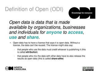 Definition of Open (ODI)
Open data is data that is made
available by organizations, businesses
and individuals for anyone to access,
use and share.
●
Open data has to have a license that says it is open data. Without a
license, the data can’t be reused. The license might also say:
– that people who use the data must credit whoever is publishing it (this
is called attribution)
– that people who mix the data with other data have to also release the
results as open data (this is called share-alike)
 