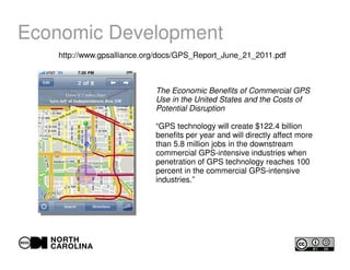 Economic Development
http://www.gpsalliance.org/docs/GPS_Report_June_21_2011.pdf
The Economic Benefits of Commercial GPS
Use in the United States and the Costs of
Potential Disruption
“GPS technology will create $122.4 billion
benefits per year and will directly affect more
than 5.8 million jobs in the downstream
commercial GPS-intensive industries when
penetration of GPS technology reaches 100
percent in the commercial GPS-intensive
industries.”
 