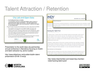 Talent Attraction / Retention
Presentation to the world class city partnership
annual conference in Barcelona focusing on Dublin
and talent attraction by Jamie Cudden
http://www.slideshare.net/jcudden/dublin-talent-
presentation-23-06-12-wccp
http://www.indychamber.com/news/indy-chamber-
news/hacking-talent-pool/
 
