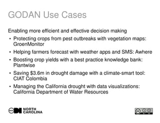 GODAN Use Cases
Enabling more efficient and effective decision making
●
Protecting crops from pest outbreaks with vegetation maps:
GroenMonitor
●
Helping farmers forecast with weather apps and SMS: Awhere
●
Boosting crop yields with a best practice knowledge bank:
Plantwise
●
Saving $3.6m in drought damage with a climate-smart tool:
CIAT Colombia
●
Managing the California drought with data visualizations:
California Department of Water Resources
 