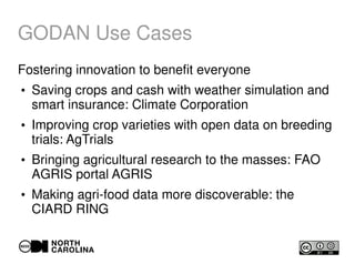 GODAN Use Cases
Fostering innovation to benefit everyone
●
Saving crops and cash with weather simulation and
smart insurance: Climate Corporation
●
Improving crop varieties with open data on breeding
trials: AgTrials
●
Bringing agricultural research to the masses: FAO
AGRIS portal AGRIS
●
Making agri-food data more discoverable: the
CIARD RING
 