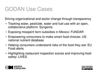 GODAN Use Cases
Driving organizational and sector change through transparency
●
Tracking water, pesticide, water and fuel use with an open,
collaborative platform: Syngenta
●
Exposing misspent farm subsidies in Mexico: FUNDAR
●
Empowering consumers to make smart food choices: US
national nutrient database
●
Helping consumers understand risks of the food they eat: EU
Food alerts
●
Highlighting restaurant inspection scores and improving food
safety: LIVES
 