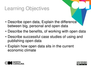 Learning Objectives
●
Describe open data, Explain the difference
between big, personal and open data
●
Describe the benefits, of working with open data
●
Describe successful case studies of using and
publishing open data
●
Explain how open data sits in the current
economic climate
 