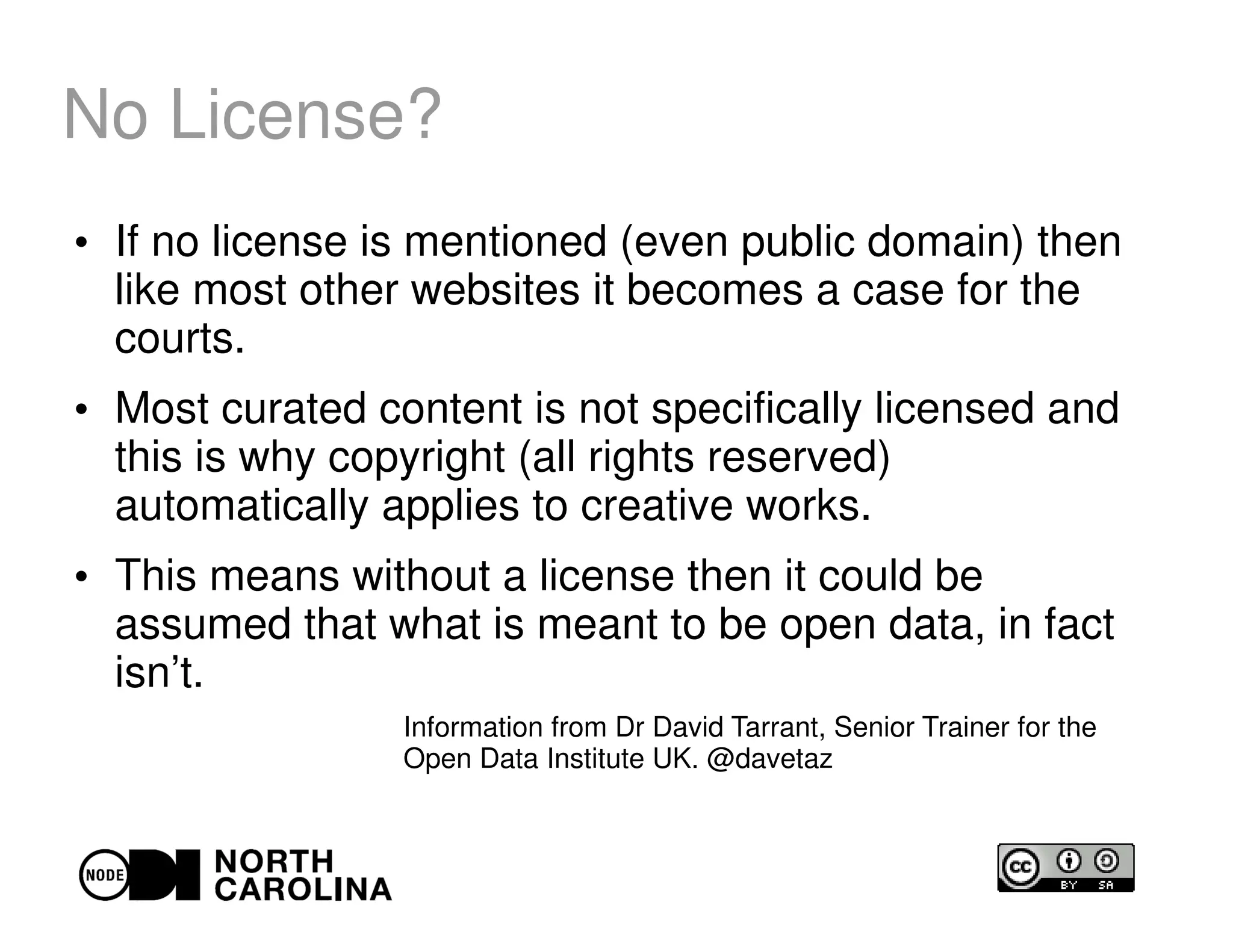 No License?
●
If no license is mentioned (even public domain) then
like most other websites it becomes a case for the
courts.
●
Most curated content is not specifically licensed and
this is why copyright (all rights reserved)
automatically applies to creative works.
●
This means without a license then it could be
assumed that what is meant to be open data, in fact
isn’t.
Information from Dr David Tarrant, Senior Trainer for the
Open Data Institute UK. @davetaz
 