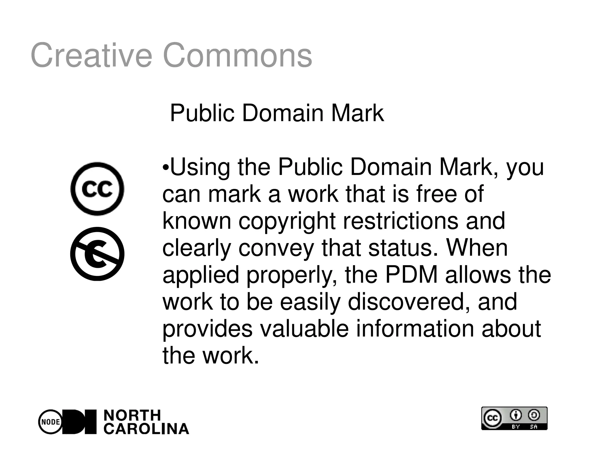 Creative Commons
Public Domain Mark
●
Using the Public Domain Mark, you
can mark a work that is free of
known copyright restrictions and
clearly convey that status. When
applied properly, the PDM allows the
work to be easily discovered, and
provides valuable information about
the work.
 