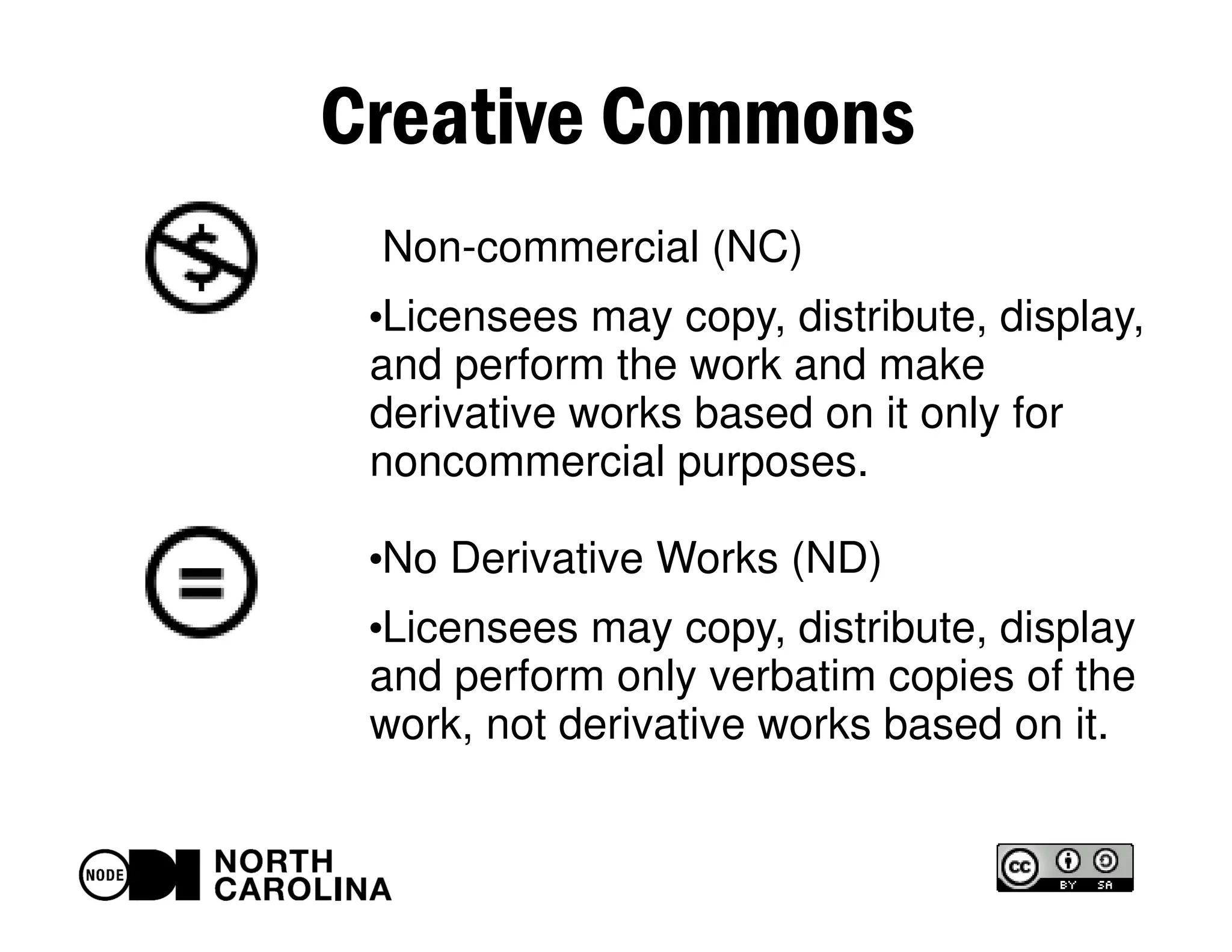 Creative Commons
Non-commercial (NC)
●
Licensees may copy, distribute, display,
and perform the work and make
derivative works based on it only for
noncommercial purposes.
●
No Derivative Works (ND)
●
Licensees may copy, distribute, display
and perform only verbatim copies of the
work, not derivative works based on it.
 