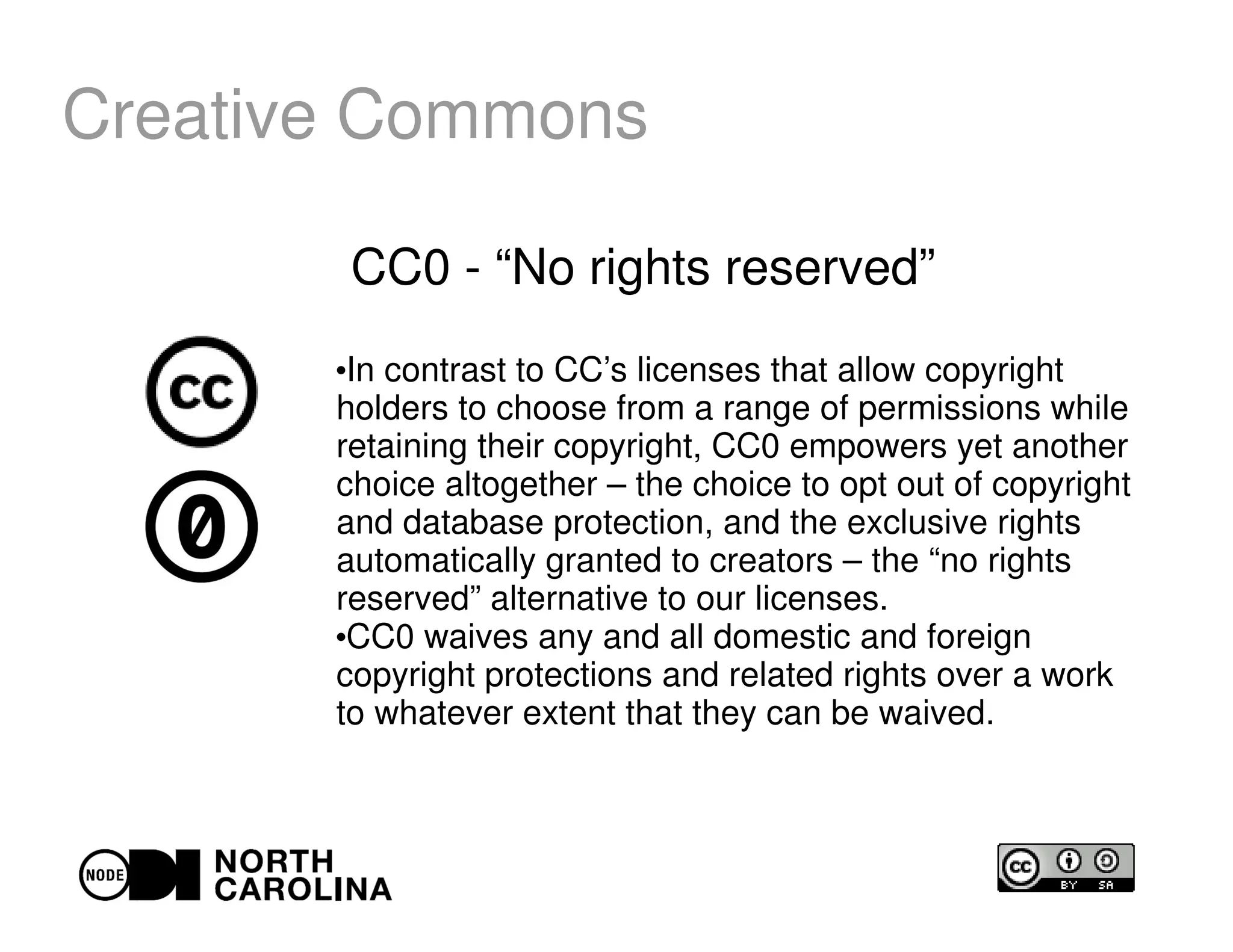 Creative Commons
CC0 - “No rights reserved”
●
In contrast to CC’s licenses that allow copyright
holders to choose from a range of permissions while
retaining their copyright, CC0 empowers yet another
choice altogether – the choice to opt out of copyright
and database protection, and the exclusive rights
automatically granted to creators – the “no rights
reserved” alternative to our licenses.
●
CC0 waives any and all domestic and foreign
copyright protections and related rights over a work
to whatever extent that they can be waived.
 