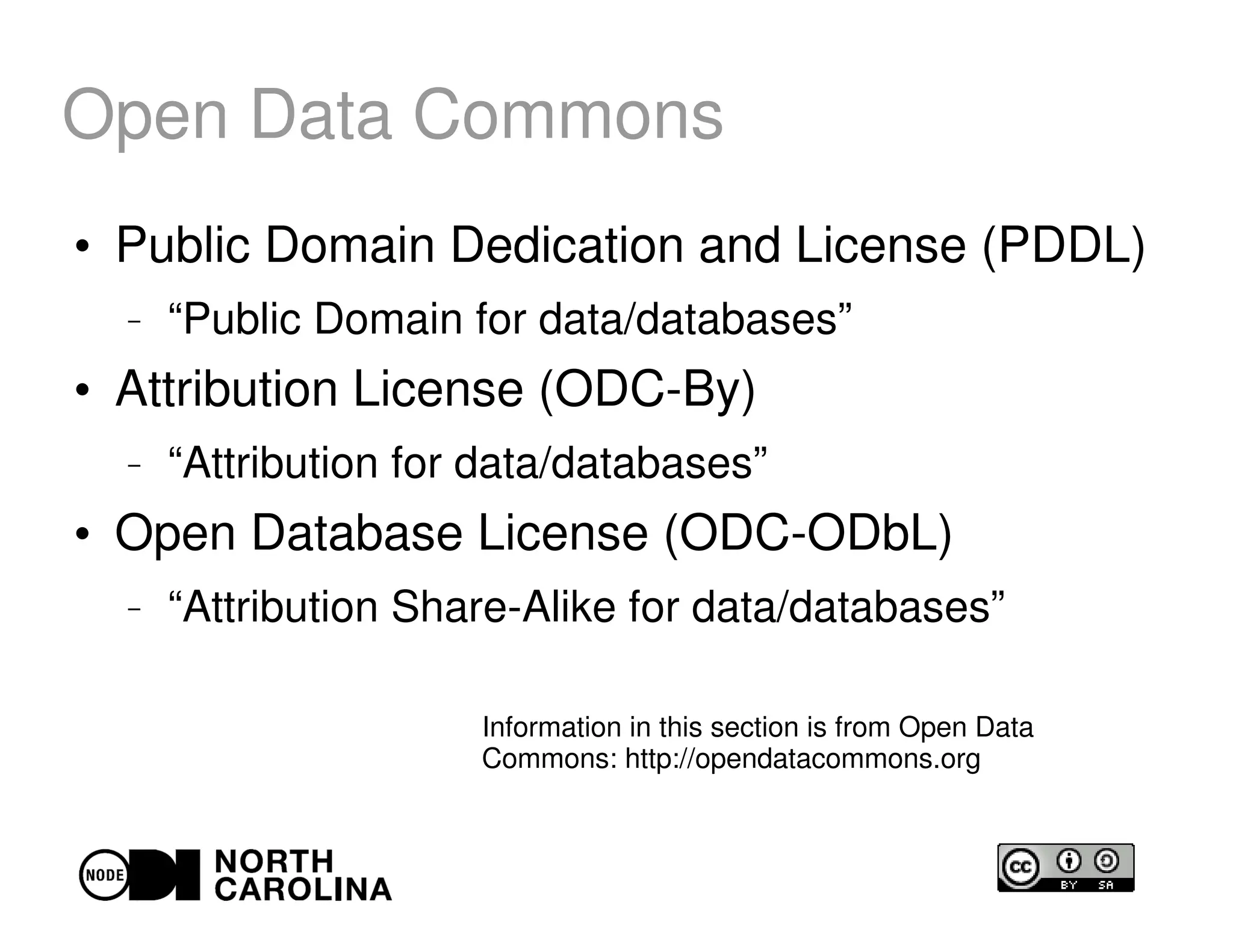 Open Data Commons
●
Public Domain Dedication and License (PDDL)
– “Public Domain for data/databases”
●
Attribution License (ODC-By)
– “Attribution for data/databases”
●
Open Database License (ODC-ODbL)
– “Attribution Share-Alike for data/databases”
Information in this section is from Open Data
Commons: http://opendatacommons.org
 