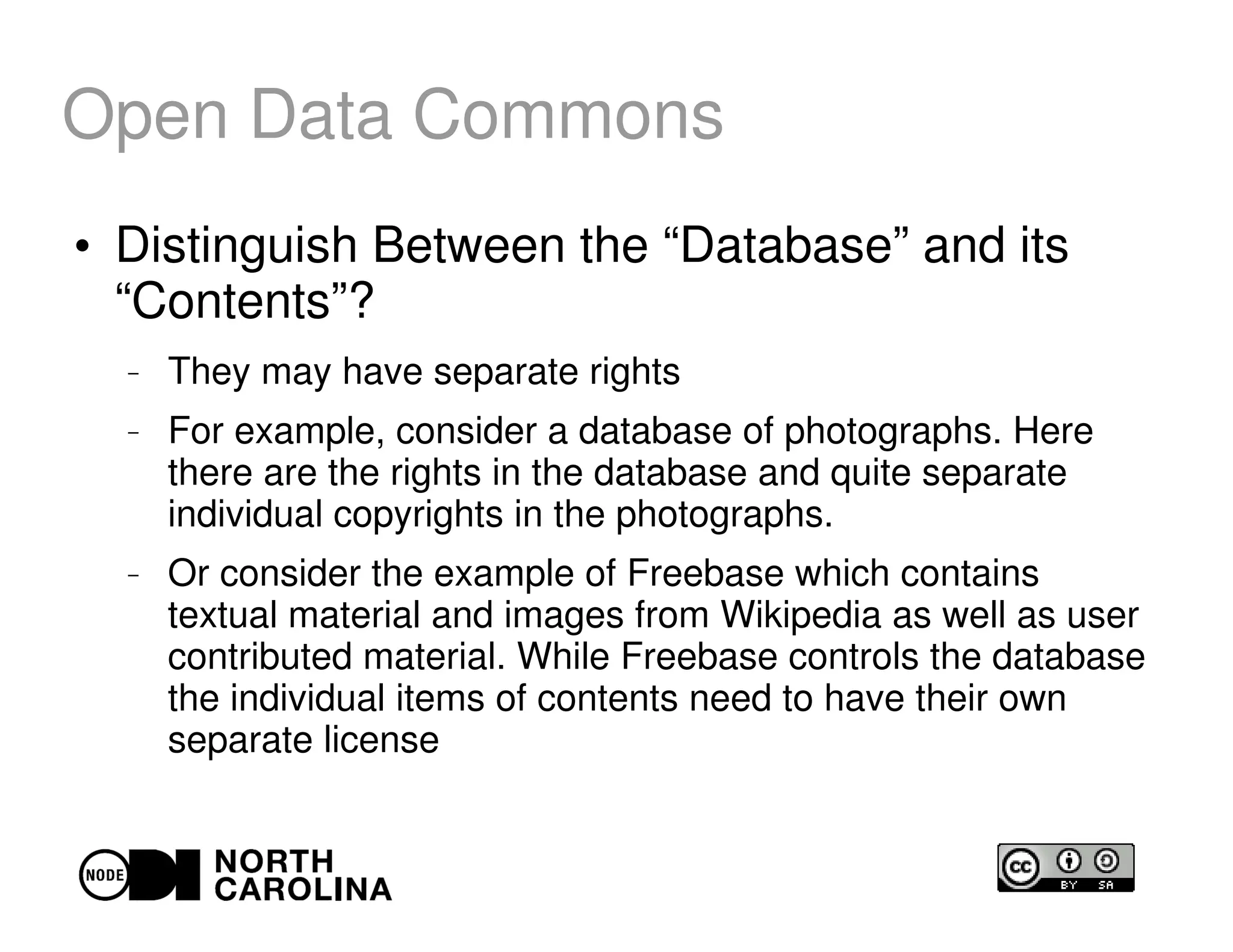 Open Data Commons
●
Distinguish Between the “Database” and its
“Contents”?
– They may have separate rights
– For example, consider a database of photographs. Here
there are the rights in the database and quite separate
individual copyrights in the photographs.
– Or consider the example of Freebase which contains
textual material and images from Wikipedia as well as user
contributed material. While Freebase controls the database
the individual items of contents need to have their own
separate license
 