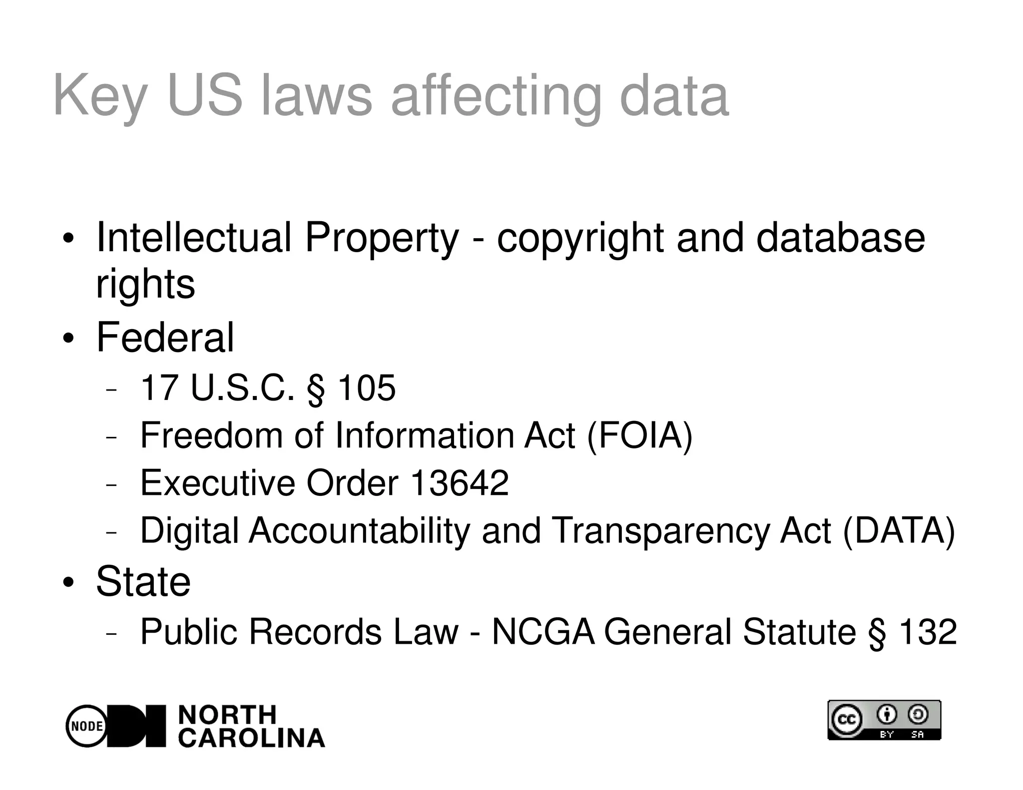 Key US laws affecting data
●
Intellectual Property - copyright and database
rights
●
Federal
– 17 U.S.C. § 105
– Freedom of Information Act (FOIA)
– Executive Order 13642
– Digital Accountability and Transparency Act (DATA)
●
State
– Public Records Law - NCGA General Statute § 132
 
