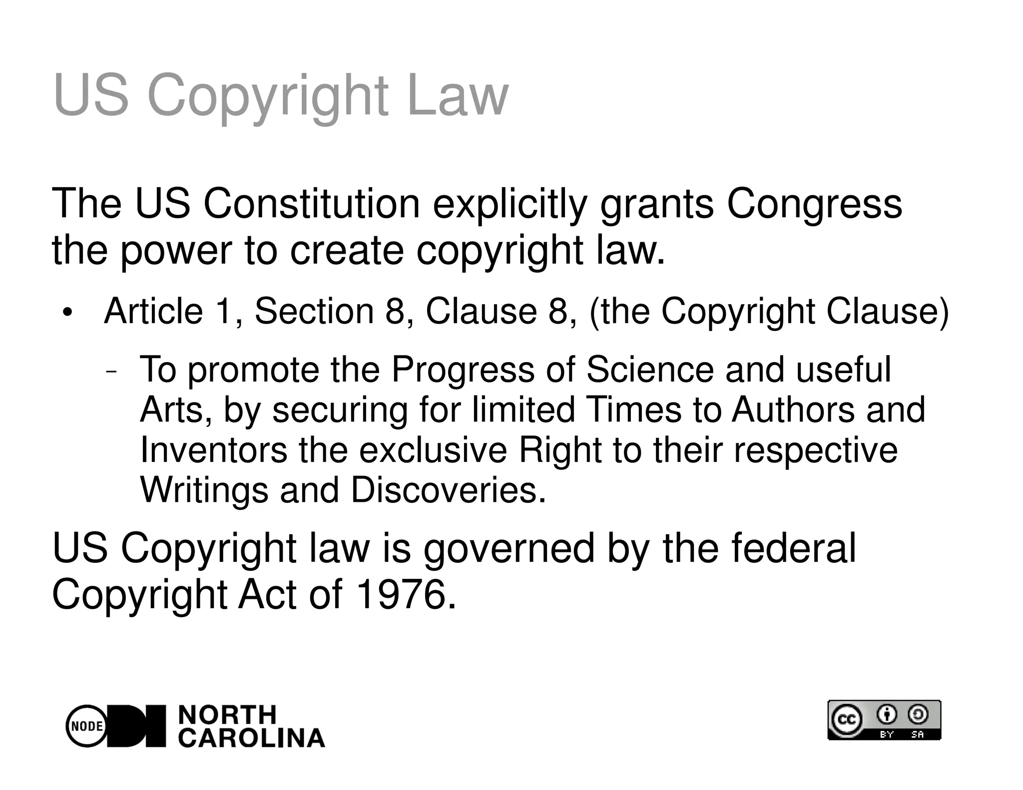 US Copyright Law
The US Constitution explicitly grants Congress
the power to create copyright law.
●
Article 1, Section 8, Clause 8, (the Copyright Clause)
– To promote the Progress of Science and useful
Arts, by securing for limited Times to Authors and
Inventors the exclusive Right to their respective
Writings and Discoveries.
US Copyright law is governed by the federal
Copyright Act of 1976.
 