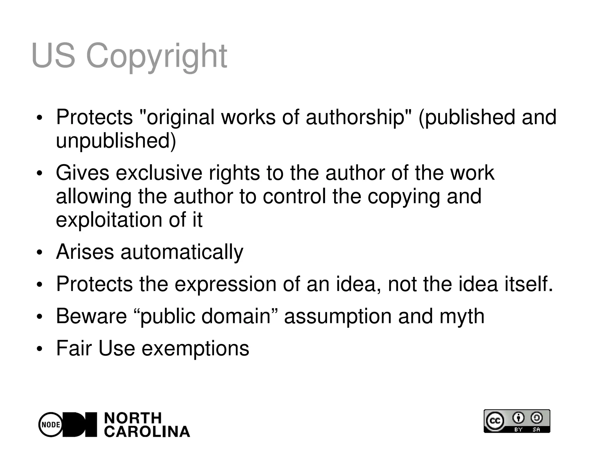 US Copyright
●
Protects "original works of authorship" (published and
unpublished)
●
Gives exclusive rights to the author of the work
allowing the author to control the copying and
exploitation of it
●
Arises automatically
●
Protects the expression of an idea, not the idea itself.
●
Beware “public domain” assumption and myth
●
Fair Use exemptions
 