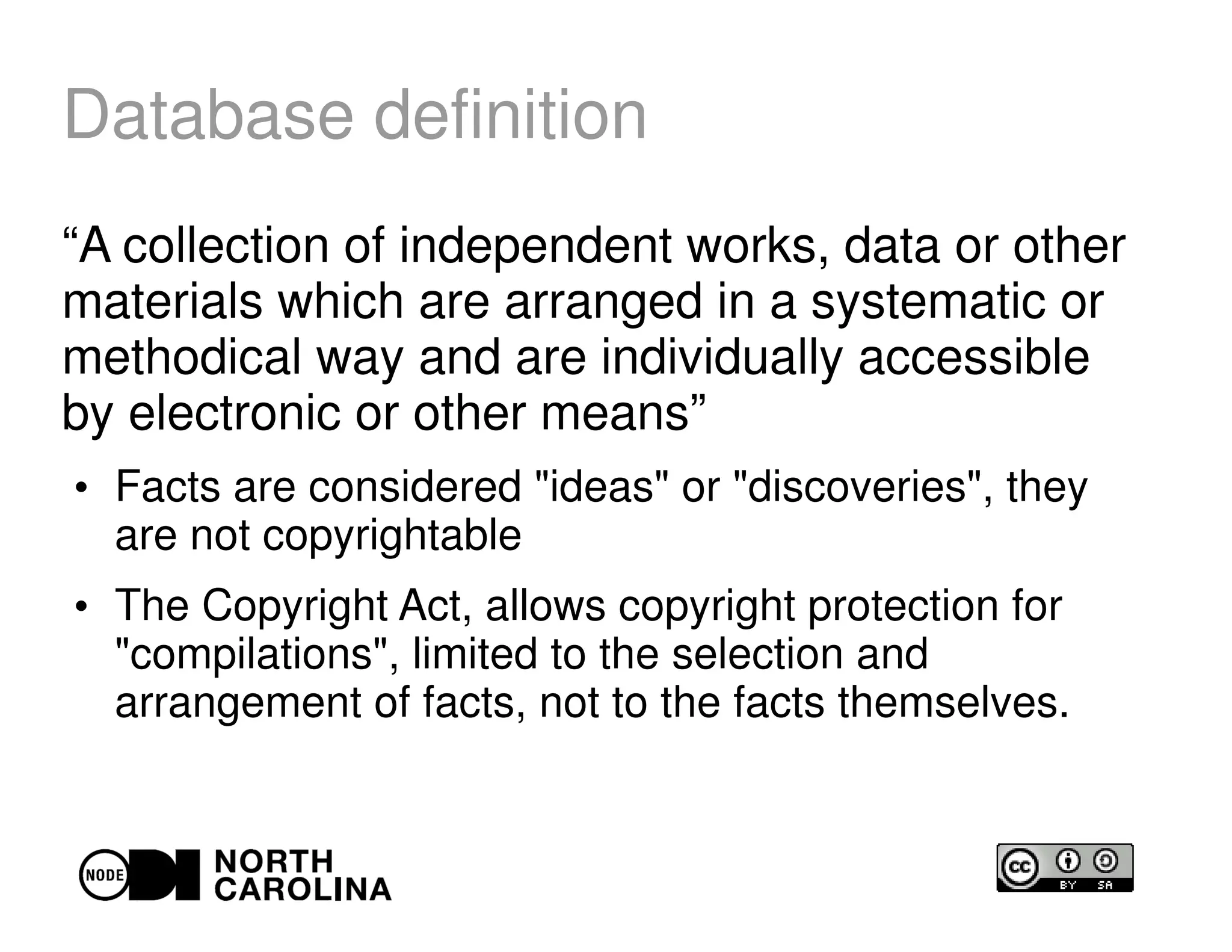 Database definition
“A collection of independent works, data or other
materials which are arranged in a systematic or
methodical way and are individually accessible
by electronic or other means”
●
Facts are considered "ideas" or "discoveries", they
are not copyrightable
●
The Copyright Act, allows copyright protection for
"compilations", limited to the selection and
arrangement of facts, not to the facts themselves.
 