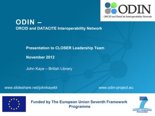 ODIN –
      ORCID and DATACITE Interoperability Network




           Presentation to CLOSER Leadership Team

           November 2012

           John Kaye – British Library



www.slideshare.net/johnkayebl                  www.odin-project.eu


              Funded by The European Union Seventh Framework
                                Programme
 