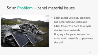Solar Problem – panel material issues
• Solar panels use lead, cadmium,
and other noxious chemicals
• Glass from PV is hard to recycle
due to these materials
• Burying solar panel wastes can
make toxic materials to permeate
the soil
10
 
