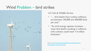 Wind Problem – bird strikes
U.S. Fish & Wildlife Service
• “… bird deaths from turbine collisions
are between 140,000 and 500,000 birds
per year.”
• “As wind energy capacity increases …
mean bird deaths resulting in collisions
with turbines could reach 1.4 million
birds/year.”
Source: https://www.fws.gov/birds/bird-enthusiasts/threats-to-
birds/collisions/wind-turbines.php
14
 