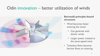 Odin innovation – better utilization of winds
Bernoulli principle-based
structure
• Wind becomes faster
entering the tower
• Can generate with
slower winds
• Larger power created at
the same-speed wind
• Turbulent flows become
laminar flows on entering
16
 