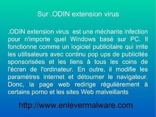 Sur .ODIN extension virus
.ODIN extension virus est une méchante infection
pour n'importe quel Windows basé sur PC. Il
fonctionne comme un logiciel publicitaire qui irrite
les utilisateurs avec continu pop ups de publicités
sponsorisées et les liens à tous les coins de
l'écran de l'ordinateur. En outre, il modifie les
paramètres internet et détourner le navigateur.
Donc, la page web redirige régulièrement à
certains porno et les sites Web malveillants
http://www.enlevermalware.com
 