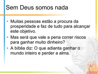 Sem Deus somos nada Muitas pessoas estão a procura da prosperidade e faz de tudo para alcançar este objetivo. Mas será que vale a pena correr riscos para ganhar muito dinheiro? A bíblia diz: O que adianta ganhar o mundo inteiro e perder a alma. 