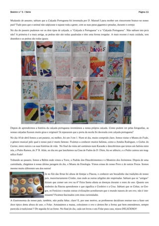 Boletim n.º 3 - I Série Página 11
Mudando de assunto, sabiam que a Calçada Portuguesa foi inventada por D. Manuel I para receber um rinoceronte branco no nosso
país? Tudo para que o animal não salpicasse e sujasse toda a gente, com as suas patas gigantes e pesadas, durante o cortejo.
No dia do passeio pudemos ver os dois tipos de calçada, a “Calçada à Portuguesa” e a “Calçada Portuguesa”. Não sabiam isto pois
não? A primeira é a mais antiga, as pedras não são todas quadradas e têm uma forma irregular. A mais recente é mais cuidada, tem
desenhos e as pedras são todas iguais.
Depois de aprendermos a história da calçada portuguesa inventámos a nossa própria calçada. Como podem ver pelas fotografias, as
nossas calçadas ficaram muito giras e originais! Já repararam que a porta da escola foi decorada com calçada portuguesa?
No dia 10 de abril fomos a um passeio, ou melhor, foi um 3 em 1. Num só dia, muito comprido claro, fomos visitar o Museu do Fado,
o género musical pelo qual o nosso país é muito famoso. Ficámos a conhecer muitos fadistas, como a Amália Rodrigues, o Carlos do
Carmo, entre outros e as suas histórias de vida. No final da visita até cantámos num Karaoke e descobrimos que temos um fadista entre
nós, o Pedro Ramos, do 3º B. Aliás, no dia em que lanchámos na Casa de Fados da D. Dinis, fez-se silêncio, e o Pedro cantou um mag-
nífico Fado!
Voltando ao passeio, fomos a Belém onde vimos a Torre, o Padrão dos Descobrimentos e o Mosteiro dos Jerónimos. Depois de uma
caminhada, chegámos à nossa última paragem do dia, o Museu da Etnologia. Vimos coisas do nosso Povo e de outros Povos. Somos
mesmo muito diferentes uns dos outros!
Já no fim das férias foi altura de festejar a Páscoa, e conhecer um bocadinho das tradições do nosso
país, maioritariamente Cristão, mas onde as outras religiões são respeitadas. Sabiam que os “antigos”
diziam que comer um ovo na 6ª Feira Santa afasta as doenças durante o resto do ano. Quanto aos
símbolos da Páscoa aprendemos o que significa o Cordeiro e a Cruz. Sabiam que os Celtas, os Gre-
gos, os Fenícios e muitas outras civilizações acreditavam que o mundo nasceu de um ovo, não é inte-
ressante? Ficámos fascinados com estas curiosidades.
A Gastronomia do nosso país, também, não podia faltar, claro! E, por esse motivo, as professoras decidiram ensinar-nos a fazer um
doce típico desta altura do ano, o Folar. Amassámos a massa, colocámos o ovo e demos-lhe a forma que bem entendemos, sempre
parecida à tradicional !! De seguida foi ao forno. No final do dia, cada um levou o seu Folar para casa, estava DELICIOSO!!
 