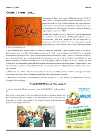 Boletim n.º 3 - I Série Página 4
ONDE TEMOS IDO…
A Associação de Pais e Encarregados de Educação da escola EB1/JI D.
Dinis, continua a reunir periodicamente, sempre que necessário com o coor-
denador da escola, prof. Artur Carvalho, de forma a estar a par dos aconteci-
mentos da escola, tentar solucionar alguns problemas e colaborar com a esco-
la. A coordenação da escola continua como sempre colaborante, acessível e
disponível para dialogar com a APEE.
A APEE esteve reunida, no dia 26 de março, com a Vogal do Agrupamento
nº 4 de Odivelas, prof. Ana Landeiro, a Dr.ª Paula Reis da Câmara Munici-
pal de Odivelas e prof. Artur Carvalho para fazer um balanço da CAF
(Componente de Apoio à Família). Foi feito um balanço positivo quer do
funcionamento quer das atividades da CAF da escola, pela entidade gestora
er pela coordenação da escola.
A APEE esteve presente na reunião da Junta de Freguesia de Odivelas com o presidente sr. Nuno Gaudêncio e o vogal de educação Sr.
Luís Costa com outras Associações de Pais da freguesia, das escolas do 1º ciclo e jardins de infância. Na reunião foi feito um balanço da
implementação da proposta da Junta quanto ao fornecimento de material de expediente, higiene e limpeza. Foram analisadas e discuti-
das as diversas vicissitudes que as escolas públicas de Odivelas enfrentam nos dias de hoje. O presidente Nuno Gaudêncio fez uma
pequena apresentação das diversas atividades que a JFO vai promover para a população em geral. Foi discutida a proposta para uma
reunião aberta aos Encarregados de Educação da freguesia de Odivelas com temas apelativos e interessantes. Nesta reunião foi mais
uma vez abordado a questão do vidro rachado do corredor da nossa escola, mais uma vez foi prometido que a JFO iria tentar solucio-
nar o problema.
A APEE reuniu com a Educar a Sorrir para se fazer um balanço do ATL, CAF e AEC. O balanço é positivo, havendo por vezes alguns
contratempos, mas que vão sendo superados com a dedicação e esforço dos professores envolvidos.
A APEE reunião em Conselho Executivo sempre que necessário, numa média de 3 vezes por mês, para o levantamento, discussão e
resolução de vários problemas.
Projeto SOLIDARIEDAR 30 de março 2014
A Junta de Freguesia de Odivelas promoveu o Projeto SOLIDARIEDAR - recolha de alimen-
tos..
Esta recolha permitiu ajudar os mais necessitados, seja diretamente pela própria Junta, seja
pelas associações que dão apoio alimentar. Ainda estão a tempo de ajudar. A APEE deu a sua
colaboração, no dia 30 de março, das 12h às 15h. A Junta de freguesia de Odivelas agradece a
todos os voluntários pela colaboração.
 
