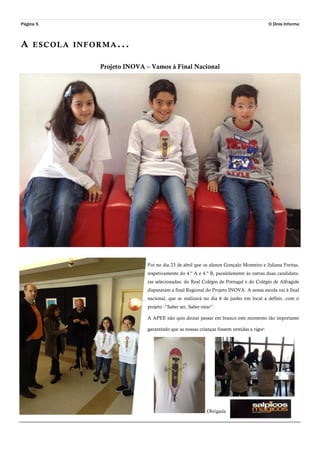 Página 5
A ESCOLA INFORMA...
O Dinis Informa
Projeto INOVA – Vamos à Final Nacional
Foi no dia 23 de abril que os alunos Gonçalo Monteiro e Juliana Freitas,
respetivamente do 4.º A e 4.º B, paralelamente às outras duas candidatu-
ras selecionadas: do Real Colégio de Portugal e do Colégio de Alfragide
disputaram a final Regional do Projeto INOVA. A nossa escola vai à final
nacional, que se realizará no dia 6 de junho em local a definir, com o
projeto -”Saber ser, Saber estar”.
A APEE não quis deixar passar em branco este momento tão importante
garantindo que as nossas crianças fossem vestidas a rigor:
Obrigada
 
