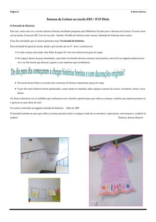 Página 6 O Dinis Informa
Semana da Leitura na escola EB1/ JI D Dinis
O Estendal de Histórias
Este ano, mais uma vez a escola realizou diversas atividades propostas pela Biblioteca Escolar para a Semana da Leitura: O autor musi-
cal na escola, Concurso BD, Ler em voz alta - família, Partilha de histórias inter turmas, Estendal de histórias entre outras.
Uma das atividades que os alunos gostaram mais: O estendal de histórias.
Esta atividade foi geral de escola, desde o pré-escolar até ao 4º. Ano e consistia em:
 A cada criança seria dado uma folha de papel A3 com um contorno de peça de roupa.
 No espaço dentro da peça desenhada, cada aluno em família deveria construir uma história, escrevê-la ou alguém poderia escre-
ver e no fim teriam que decorar a gosto e com materiais que escolhessem.
 Na escola foram feitos os recortes dos contornos de forma a representar peças de roupa.
 E por fim estas histórias foram penduradas, como roupa no estendal, pelos espaços comuns da escola: corredores, átrios e esca-
darias.
Os alunos adoraram ver os trabalhos que realizaram com a família expostos para que todas as crianças e adultos que passem possam ver
e apreciar as suas obras de arte!
Foi assim construído um gigante estendal de histórias… Mais de 300!
O estendal mantém-se para que todas as turmas possam visitar os espaços onde ele se encontra e apreciarem, conversarem e conhecê-lo
melhor! Professora Renata Monteiro
 