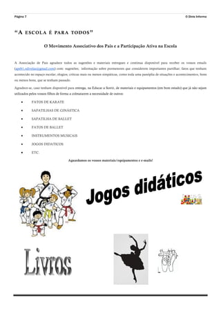 “A ESCOLA É PARA TODOS”
Página 7
O Movimento Associativo dos Pais e a Participação Ativa na Escola
A Associação de Pais agradece todos as sugestões e materiais entregues e continua disponível para receber os vossos emails
(apeb1.odivelas@gmail.com) com: sugestões; informação sobre pormenores que considerem importantes partilhar; fatos que tenham
acontecido no espaço escolar; elogios; criticas mais ou menos simpáticas, como toda uma panóplia de situações e acontecimentos, bons
ou menos bons, que se tenham passado.
Agradece-se, caso tenham disponível para entrega, na Educar a Sorrir, de materiais e equipamentos (em bom estado) que já não sejam
utilizados pelos vossos filhos de forma a colmatarem a necessidade de outros:
 FATOS DE KARATE
 SAPATILHAS DE GINÁSTICA
 SAPATILHA DE BALLET
 FATOS DE BALLET
 INSTRUMENTOS MUSICAIS
 JOGOS DIDATICOS
 ETC.
Aguardamos os vossos materiais/equipamentos e e-mails!
O Dinis Informa
 