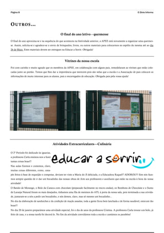 Página 8 O Dinis Informa
OUTROS…
O final do ano letivo - quermesse
O final do ano aproxima-se e na sequência do que aconteceu na festividade anterior, a APEE está novamente a organizar uma quermes-
se. Assim, solicita-se e agradece-se o envio de brinquedos, livros, ou outros materiais para colocarmos no espólio da mesma até ao dia
26 de Maio. Estes materiais devem ser entregues na Educar a Sorrir. Obrigada!
Vitrines da nossa escola
Foi com carinho e muito agrado que os membros da APEE, em colaboração com alguns pais, remodelaram as vitrines que estão colo-
cadas junto ao portão. Temos que lhes dar a importância que merecem pois são nelas que a escola e a Associação de pais colocam as
informações de muito interesse para os alunos, pais e encarregados de educação. Obrigada pais pela vossa ajuda!
Atividades Extracurriculares—Culinária
O 2º Período foi dedicado às iguarias,
a professora Carla ensinou-nos a fazer
tantas coisas boas!!!
Nas aulas fizemos e comemos, claro,
muitas coisas diferentes, como, cana-
pés feitos à base de requeijão e compotas, deviam ter visto a Maria do JI deliciada, e a Educadora Raquel!? ADOROU!!! Sim nós faze-
mos sempre questão de ir dar um bocadinho das nossas obras de Arte aos professores e auxiliares que estão na escola à hora da nossa
atividade!
O Batido de Morango, o Bolo da Caneca com chocolate (preparado facilmente no micro-ondas), os Bombons de Chocolate e o Sumo
de Laranja Natural foram os mais desejados, tínhamos uma fila de meninos do ATL à porta da nossa sala, pois terminada a sua ativida-
de, juntaram-se a nós a pedir um bocadinho, e nós demos, claro, mas só mesmo um bocadinho...
No dia da elaboração de sanduiches e da confeção de maçãs assadas, toda a gente ficou bem lanchada e de forma saudável, estavam tão
boas!!!
No dia 20 de janeiro preparámos uma atividade especial, foi o dia de anos da professora Cristina. A professora Carla trouxe um bolo, já
feito de casa, e a nossa tarefa foi decorá-lo. No fim da atividade convidámos toda a escola e cantámos os parabéns!
 