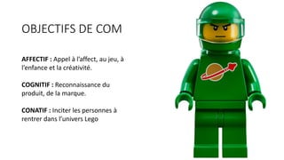 OBJECTIFS	DE	COM
AFFECTIF	:	Appel	à	l’affect,	au	jeu,	à	
l’enfance	et	la	créativité.
COGNITIF	:	Reconnaissance	du	
produit,	de	la	marque.	
CONATIF	:	Inciter	les	personnes	à	
rentrer	dans	l’univers	Lego
 